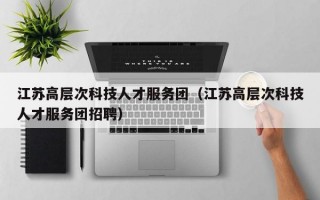 江苏高层次科技人才服务团（江苏高层次科技人才服务团招聘）