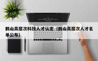鹤山高层次科技人才认定（鹤山高层次人才名单公布）