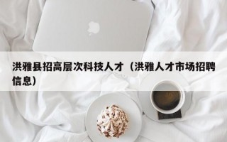洪雅县招高层次科技人才（洪雅人才市场招聘信息）