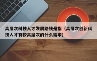 高层次科技人才发展路线是指（高层次创新科技人才有较高层次的什么需求）