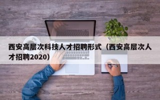 西安高层次科技人才招聘形式（西安高层次人才招聘2020）