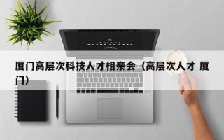厦门高层次科技人才相亲会（高层次人才 厦门）
