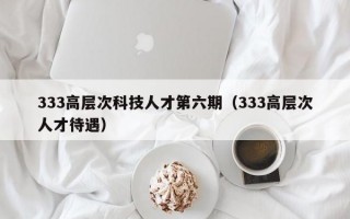 333高层次科技人才第六期（333高层次人才待遇）
