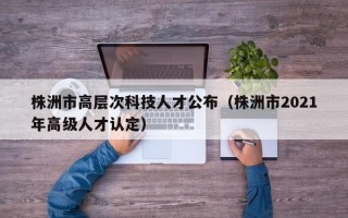 株洲市高层次科技人才公布（株洲市2021年高级人才认定）