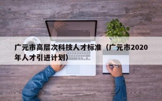 广元市高层次科技人才标准（广元市2020年人才引进计划）
