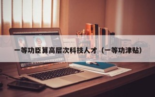 一等功臣算高层次科技人才（一等功津贴）