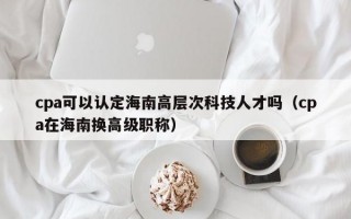 cpa可以认定海南高层次科技人才吗（cpa在海南换高级职称）