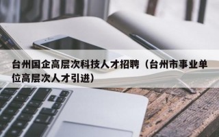 台州国企高层次科技人才招聘（台州市事业单位高层次人才引进）