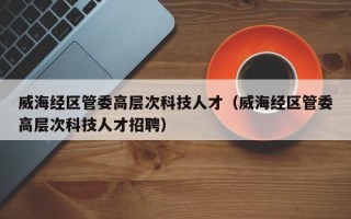 威海经区管委高层次科技人才（威海经区管委高层次科技人才招聘）