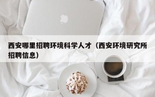 西安哪里招聘环境科学人才（西安环境研究所招聘信息）