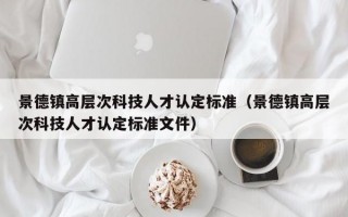 景德镇高层次科技人才认定标准（景德镇高层次科技人才认定标准文件）