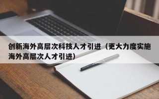 创新海外高层次科技人才引进（更大力度实施海外高层次人才引进）