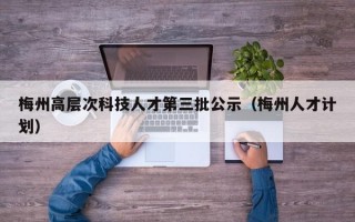 梅州高层次科技人才第三批公示（梅州人才计划）