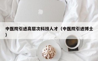 中医院引进高层次科技人才（中医院引进博士）