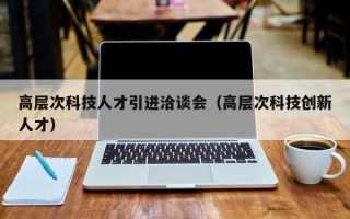 高层次科技人才引进洽谈会（高层次科技创新人才）