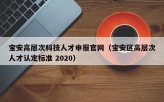 宝安高层次科技人才申报官网（宝安区高层次人才认定标准 2020）