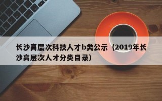 长沙高层次科技人才b类公示（2019年长沙高层次人才分类目录）