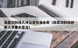 高层次科技人才认定标准永安（高层次科技创新人才重大意义）