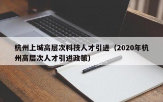 杭州上城高层次科技人才引进（2020年杭州高层次人才引进政策）