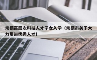 常德高层次科技人才子女入学（常德市关于大力引进优秀人才）
