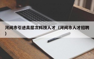 河间市引进高层次科技人才（河间市人才招聘）
