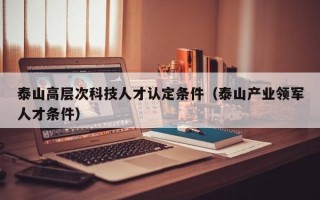 泰山高层次科技人才认定条件（泰山产业领军人才条件）