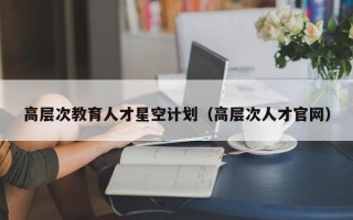 高层次教育人才星空计划（高层次人才官网）