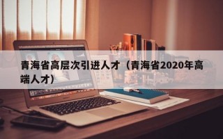 青海省高层次引进人才（青海省2020年高端人才）