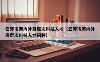 云浮市海内外高层次科技人才（云浮市海内外高层次科技人才招聘）