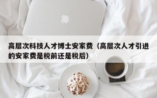 高层次科技人才博士安家费（高层次人才引进的安家费是税前还是税后）