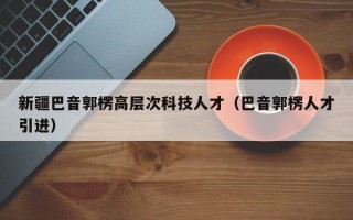 新疆巴音郭楞高层次科技人才（巴音郭楞人才引进）