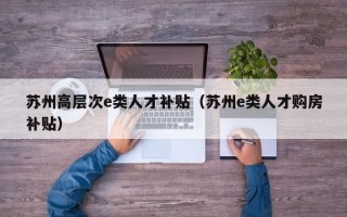 苏州高层次e类人才补贴（苏州e类人才购房补贴）