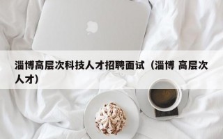 淄博高层次科技人才招聘面试（淄博 高层次人才）