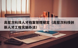 高层次科技人才档案管理规定（高层次科技创新人才工程实施办法）