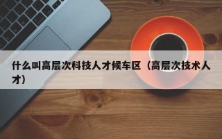 什么叫高层次科技人才候车区（高层次技术人才）
