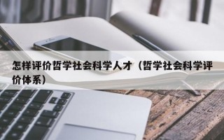 怎样评价哲学社会科学人才（哲学社会科学评价体系）
