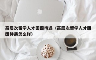 高层次留学人才回国待遇（高层次留学人才回国待遇怎么样）