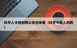 科学人才网招聘公告在哪看（科学中国人招聘）