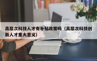 高层次科技人才有补贴政策吗（高层次科技创新人才重大意义）