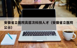 安徽省立医院高层次科技人才（安徽省立医院公示）