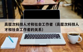 高层次科技人才和社会工作者（高层次科技人才和社会工作者的关系）