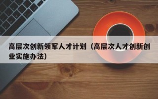 高层次创新领军人才计划（高层次人才创新创业实施办法）