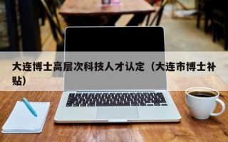 大连博士高层次科技人才认定（大连市博士补贴）