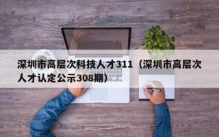 深圳市高层次科技人才311（深圳市高层次人才认定公示308期）