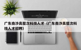 广东南沙高层次科技人才（广东南沙高层次科技人才招聘）