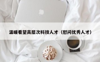 温暖看望高层次科技人才（慰问优秀人才）
