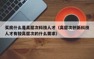 买房什么是高层次科技人才（高层次创新科技人才有较高层次的什么需求）