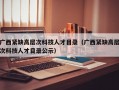 广西紧缺高层次科技人才目录（广西紧缺高层次科技人才目录公示）