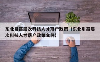 东北引高层次科技人才落户政策（东北引高层次科技人才落户政策文件）