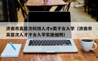 济南市高层次科技人才e类子女入学（济南市高层次人才子女入学实施细则）